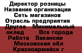 Директор розницы › Название организации ­ Сеть магазинов › Отрасль предприятия ­ Другое › Минимальный оклад ­ 1 - Все города Работа » Вакансии   . Московская обл.,Красноармейск г.